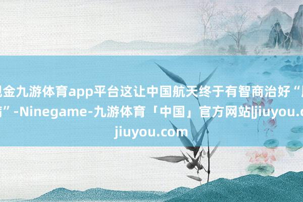 现金九游体育app平台这让中国航天终于有智商治好“腹黑病”-Ninegame-九游体育「中国」官方网站|jiuyou.com