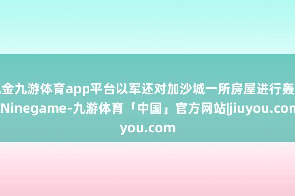 现金九游体育app平台以军还对加沙城一所房屋进行轰炸-Ninegame-九游体育「中国」官方网站|jiuyou.com
