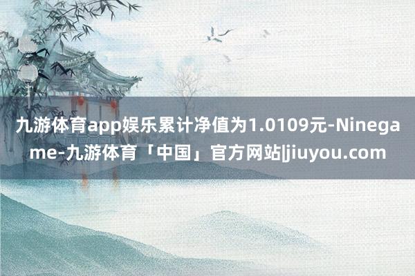 九游体育app娱乐累计净值为1.0109元-Ninegame-九游体育「中国」官方网站|jiuyou.com