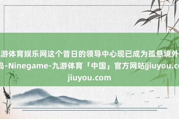 九游体育娱乐网这个昔日的领导中心现已成为孤悬境外的孤岛-Ninegame-九游体育「中国」官方网站|jiuyou.com