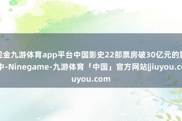 现金九游体育app平台中国影史22部票房破30亿元的影片中-Ninegame-九游体育「中国」官方网站|jiuyou.com