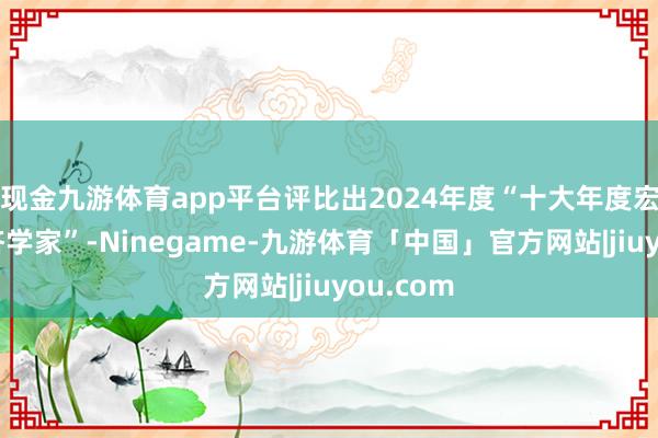 现金九游体育app平台评比出2024年度“十大年度宏不雅经济学家”-Ninegame-九游体育「中国」官方网站|jiuyou.com