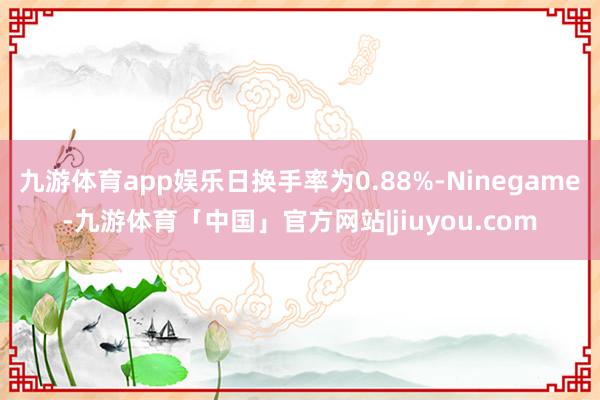 九游体育app娱乐日换手率为0.88%-Ninegame-九游体育「中国」官方网站|jiuyou.com