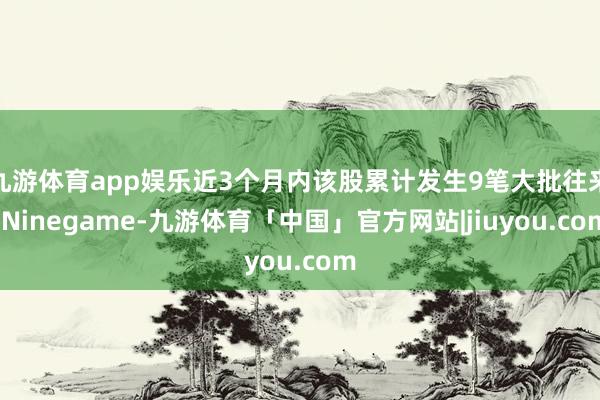 九游体育app娱乐近3个月内该股累计发生9笔大批往来-Ninegame-九游体育「中国」官方网站|jiuyou.com