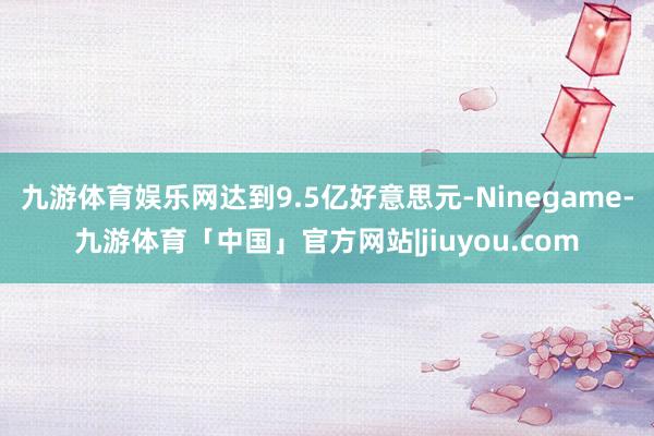 九游体育娱乐网达到9.5亿好意思元-Ninegame-九游体育「中国」官方网站|jiuyou.com