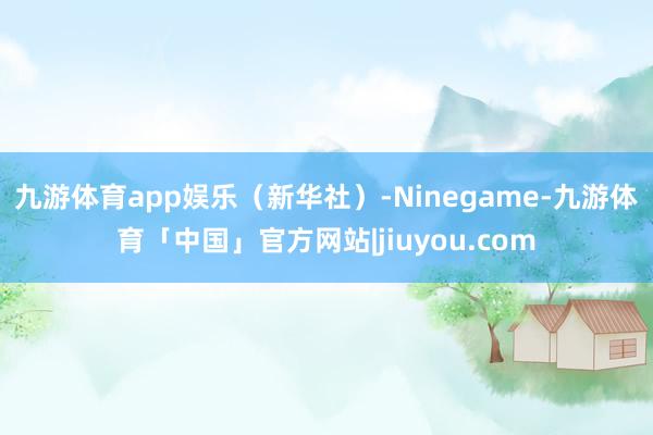 九游体育app娱乐(新华社)-Ninegame-九游体育「中国」官方网站|jiuyou.com