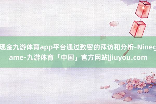 现金九游体育app平台通过致密的拜访和分析-Ninegame-九游体育「中国」官方网站|jiuyou.com