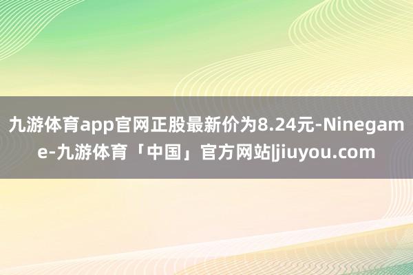 九游体育app官网正股最新价为8.24元-Ninegame-九游体育「中国」官方网站|jiuyou.com
