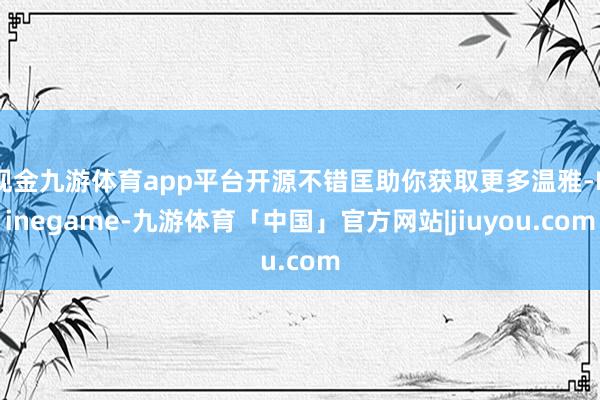 现金九游体育app平台开源不错匡助你获取更多温雅-Ninegame-九游体育「中国」官方网站|jiuyou.com