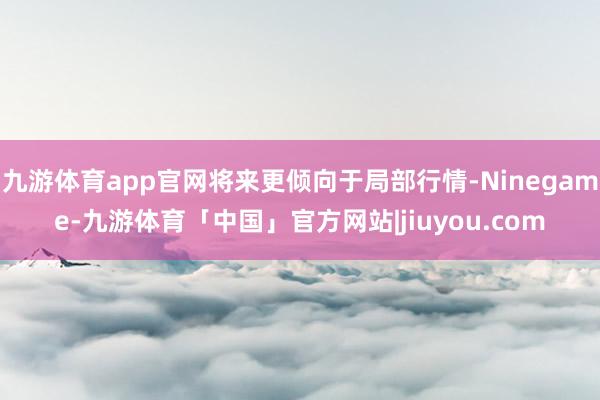 九游体育app官网将来更倾向于局部行情-Ninegame-九游体育「中国」官方网站|jiuyou.com