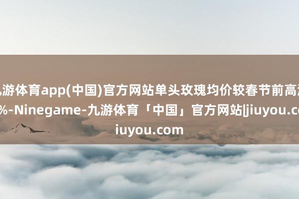 九游体育app(中国)官方网站单头玫瑰均价较春节前高涨46%-Ninegame-九游体育「中国」官方网站|jiuyou.com