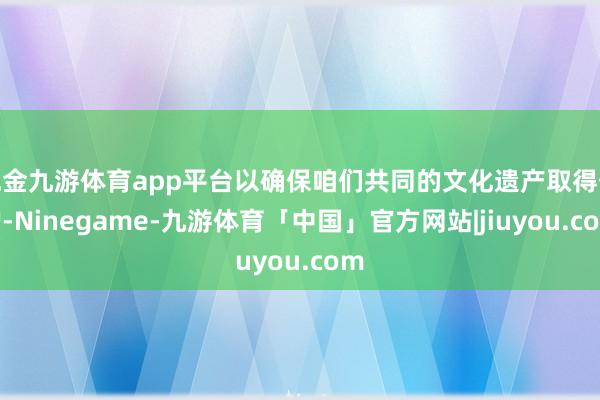 现金九游体育app平台以确保咱们共同的文化遗产取得保护-Ninegame-九游体育「中国」官方网站|jiuyou.com