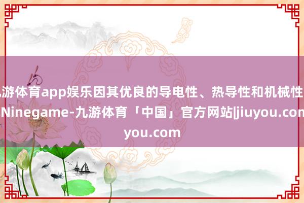 九游体育app娱乐因其优良的导电性、热导性和机械性能-Ninegame-九游体育「中国」官方网站|jiuyou.com