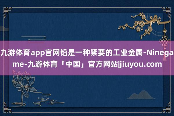 九游体育app官网铅是一种紧要的工业金属-Ninegame-九游体育「中国」官方网站|jiuyou.com