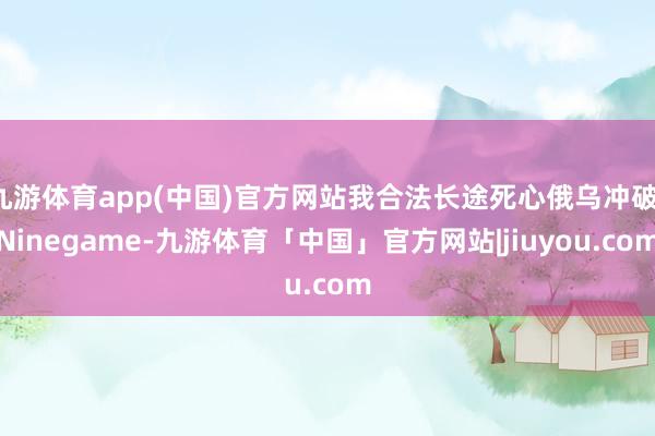 九游体育app(中国)官方网站我合法长途死心俄乌冲破-Ninegame-九游体育「中国」官方网站|jiuyou.com