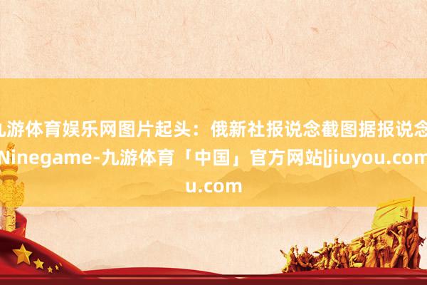 九游体育娱乐网图片起头：俄新社报说念截图　　据报说念-Ninegame-九游体育「中国」官方网站|jiuyou.com