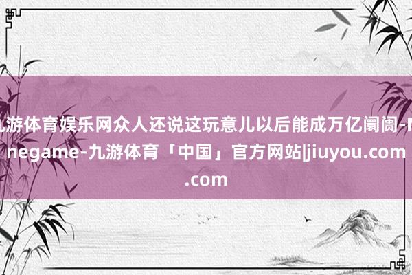 九游体育娱乐网众人还说这玩意儿以后能成万亿阛阓-Ninegame-九游体育「中国」官方网站|jiuyou.com