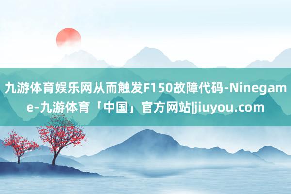 九游体育娱乐网从而触发F150故障代码-Ninegame-九游体育「中国」官方网站|jiuyou.com