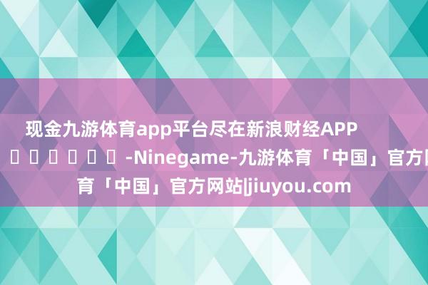 现金九游体育app平台尽在新浪财经APP            													-Ninegame-九游体育「中国」官方网站|jiuyou.com