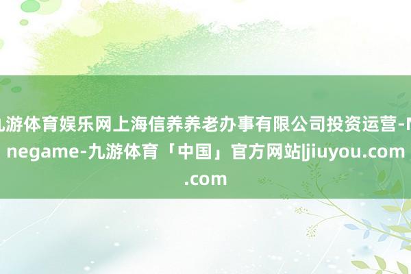 九游体育娱乐网上海信养养老办事有限公司投资运营-Ninegame-九游体育「中国」官方网站|jiuyou.com