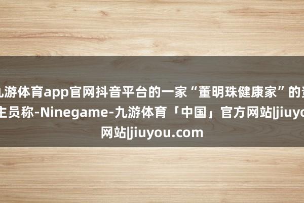 九游体育app官网抖音平台的一家“董明珠健康家”的责任主谈主员称-Ninegame-九游体育「中国」官方网站|jiuyou.com