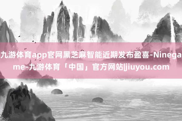 九游体育app官网黑芝麻智能近期发布盈喜-Ninegame-九游体育「中国」官方网站|jiuyou.com