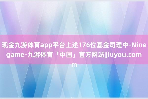 现金九游体育app平台上述176位基金司理中-Ninegame-九游体育「中国」官方网站|jiuyou.com