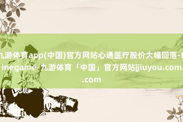 九游体育app(中国)官方网站心通医疗股价大幅回落-Ninegame-九游体育「中国」官方网站|jiuyou.com