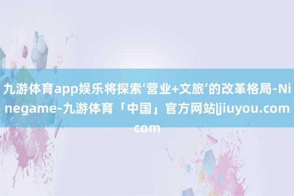 九游体育app娱乐将探索‘营业+文旅’的改革格局-Ninegame-九游体育「中国」官方网站|jiuyou.com