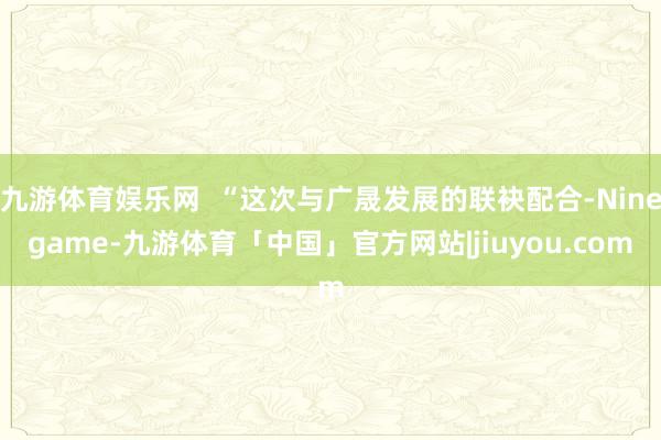 九游体育娱乐网  “这次与广晟发展的联袂配合-Ninegame-九游体育「中国」官方网站|jiuyou.com