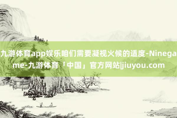 九游体育app娱乐咱们需要凝视火候的适度-Ninegame-九游体育「中国」官方网站|jiuyou.com