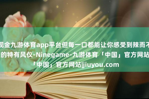 现金九游体育app平台但每一口都能让你感受到辣而不燥、麻而不苦的特有风仪-Ninegame-九游体育「中国」官方网站|jiuyou.com