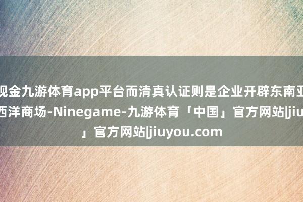 现金九游体育app平台而清真认证则是企业开辟东南亚、中东及西洋商场-Ninegame-九游体育「中国」官方网站|jiuyou.com