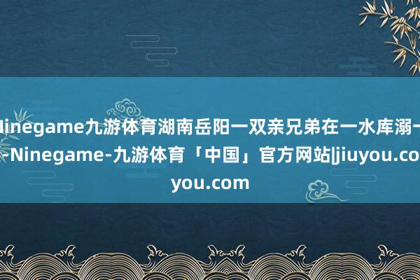 Ninegame九游体育湖南岳阳一双亲兄弟在一水库溺一火-Ninegame-九游体育「中国」官方网站|jiuyou.com