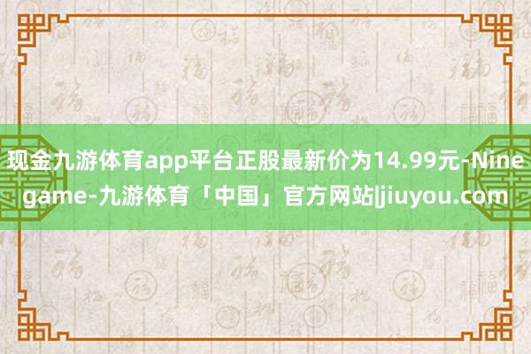 现金九游体育app平台正股最新价为14.99元-Ninegame-九游体育「中国」官方网站|jiuyou.com