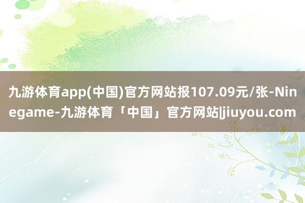 九游体育app(中国)官方网站报107.09元/张-Ninegame-九游体育「中国」官方网站|jiuyou.com