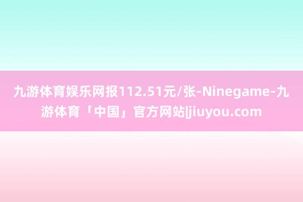九游体育娱乐网报112.51元/张-Ninegame-九游体育「中国」官方网站|jiuyou.com