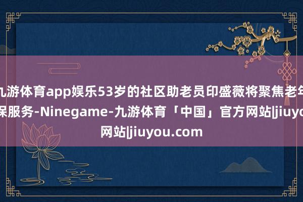 九游体育app娱乐53岁的社区助老员印盛薇将聚焦老年群体医保服务-Ninegame-九游体育「中国」官方网站|jiuyou.com
