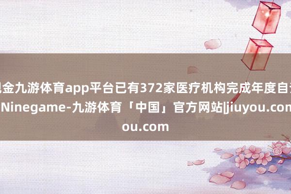 现金九游体育app平台已有372家医疗机构完成年度自查-Ninegame-九游体育「中国」官方网站|jiuyou.com
