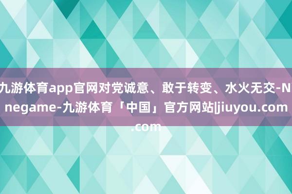 九游体育app官网对党诚意、敢于转变、水火无交-Ninegame-九游体育「中国」官方网站|jiuyou.com