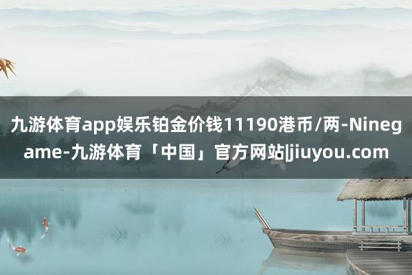 九游体育app娱乐铂金价钱11190港币/两-Ninegame-九游体育「中国」官方网站|jiuyou.com