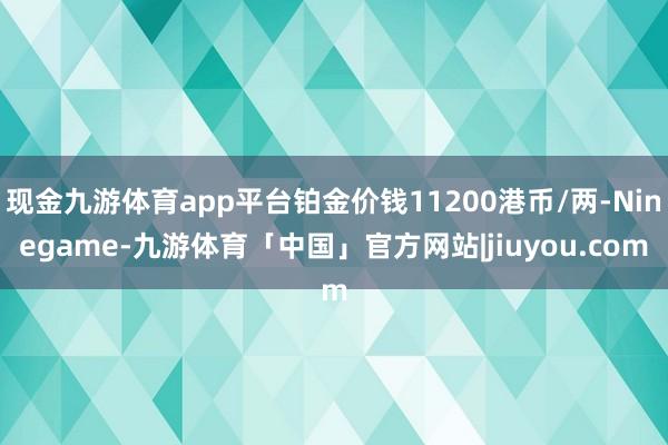 现金九游体育app平台铂金价钱11200港币/两-Ninegame-九游体育「中国」官方网站|jiuyou.com