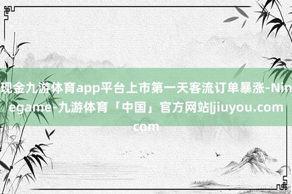 现金九游体育app平台上市第一天客流订单暴涨-Ninegame-九游体育「中国」官方网站|jiuyou.com