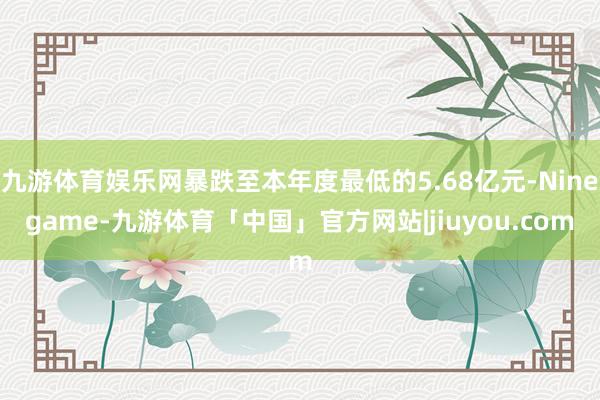 九游体育娱乐网暴跌至本年度最低的5.68亿元-Ninegame-九游体育「中国」官方网站|jiuyou.com