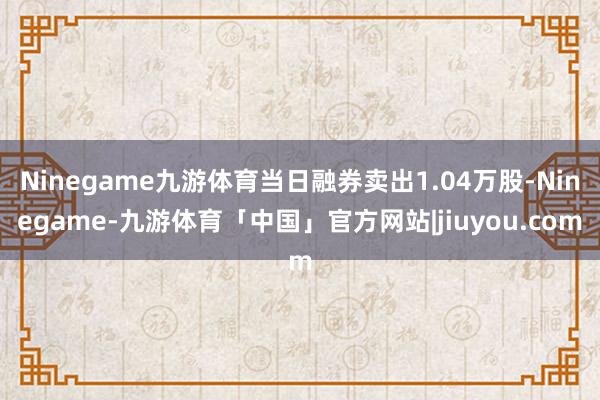 Ninegame九游体育当日融券卖出1.04万股-Ninegame-九游体育「中国」官方网站|jiuyou.com