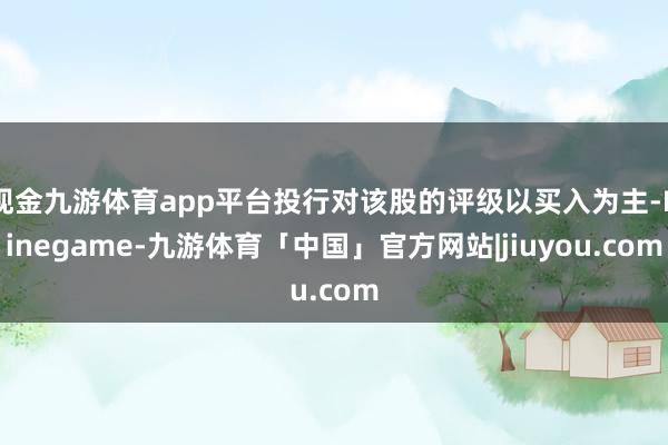 现金九游体育app平台投行对该股的评级以买入为主-Ninegame-九游体育「中国」官方网站|jiuyou.com