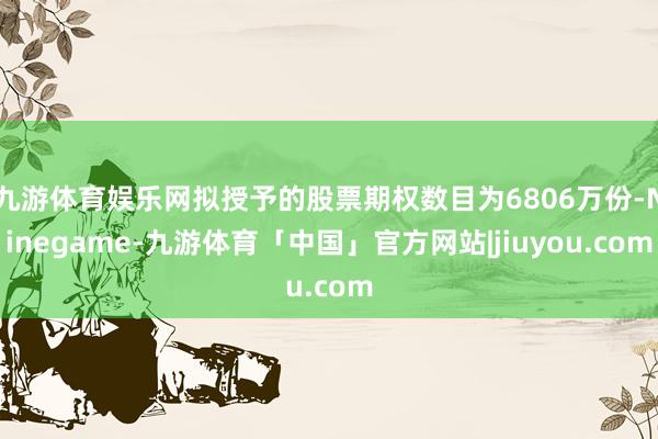九游体育娱乐网拟授予的股票期权数目为6806万份-Ninegame-九游体育「中国」官方网站|jiuyou.com
