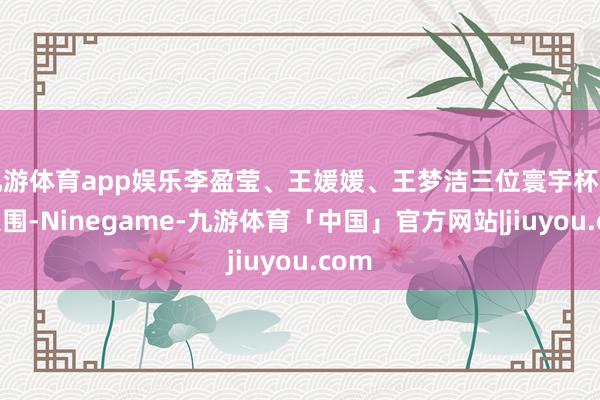 九游体育app娱乐李盈莹、王媛媛、王梦洁三位寰宇杯冠军入围-Ninegame-九游体育「中国」官方网站|jiuyou.com