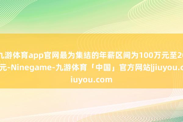 九游体育app官网最为集结的年薪区间为100万元至200万元-Ninegame-九游体育「中国」官方网站|jiuyou.com