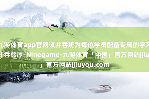 九游体育app官网该并吞班为每位学员配备专属的学习照看人和并吞憨厚-Ninegame-九游体育「中国」官方网站|jiuyou.com
